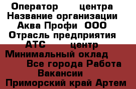 Оператор Call-центра › Название организации ­ Аква Профи, ООО › Отрасль предприятия ­ АТС, call-центр › Минимальный оклад ­ 22 000 - Все города Работа » Вакансии   . Приморский край,Артем г.